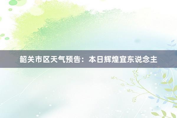 韶关市区天气预告：本日辉煌宜东说念主