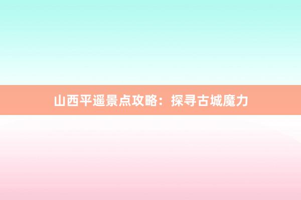 山西平遥景点攻略：探寻古城魔力