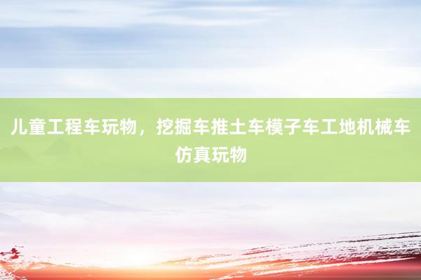 儿童工程车玩物，挖掘车推土车模子车工地机械车仿真玩物